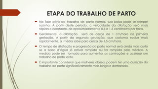 ETAPA DO TRABALHO DE PARTO
 Na fase ativa do trabalho de parto normal, sua bolsa pode se romper
sozinha. A partir deste período, a velocidade da dilatação será mais
rápida e constante, de aproximadamente 0,8 a 1,5 centímetro por hora.
 Geralmente, a dilatação será de cerca de 1 cm/hora na primeira
gestação. A partir da segunda gestação, que costuma evoluir mais
rapidamente, a média sobe para cerca de 1,5 cm/hora.
 O tempo de dilatação e progressão do parto normal será ainda mais curto
se a bolsa d’água já estiver rompida ou for rompida pelo médico. A
medida pode ser tomada para aumentar as contrações e acelerar um
trabalho de parto lento.
 É importante considerar que mulheres obesas podem ter uma duração do
trabalho de parto significativamente mais longa e demorada.
 