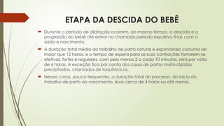 ETAPA DA DESCIDA DO BEBÊ
 Durante o período de dilatação ocorrem, ao mesmo tempo, a descida e a
progressão do bebê até entrar no chamado período expulsivo final, com a
saída e nascimento.
 A duração total média do trabalho de parto natural e espontâneo costuma ser
maior que 12 horas, e o tempo de espera para as suas contrações tornarem-se
efetivas, fortes e regulares, com pelo menos 2 a cada 10 minutos, será por volta
de 6 horas. A exceção fica por conta dos casos de partos muito rápidos,
precipitados, chamados de taquitócicos.
 Nesses casos, pouco frequentes, a duração total do processo, do início do
trabalho de parto ao nascimento, leva cerca de 4 horas ou até menos.
 