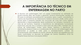 A IMPORTÂNCIA DO TÉCNICO EM
ENFERMAGEM NO PARTO
 O técnico em enfermagem tem um papel fundamental na admissão do
recém-nascido (RN), ele acolhe a gestante, fornece informações, recebe seu
RN para os primeiros procedimentos necessários após o parto, conscientiza a
mesma da importância do Aleitamento Materno Exclusivo (AME), entre outros.
Sendo assim o presente trabalho de conclusão de curso tem como objetivo
demonstrar a responsabilidade deste profissional nos primeiros momentos de
vida do ser humano, trazendo a importância do atendimento humanizado
nesta hora, pois ele visa o conforto e bem estar de mãe e filho. Também traz as
rotinas de enfermagem vividas nesta etapa. Destaca a relevância do
Aleitamento Materno (AM) e a contribuição do técnico em enfermagem para
demonstrar e auxiliar a mãe para o estabelecimento correto da
amamentação. Este trabalho foi escrito através de relatos de experiências que
foram vivenciadas no decorrer do estágio do Centro Obstétrico (CO) do
Hospital Nossa Senhora Conceição (HNSC)
 