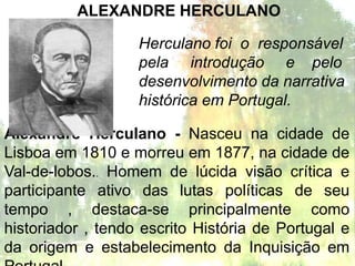 ALEXANDRE HERCULANO

                   Herculano foi o responsável
                   pela introdução e pelo
                   desenvolvimento da narrativa
                   histórica em Portugal.

Alexandre Herculano - Nasceu na cidade de
Lisboa em 1810 e morreu em 1877, na cidade de
Val-de-lobos.. Homem de lúcida visão crítica e
participante ativo das lutas políticas de seu
tempo , destaca-se principalmente como
historiador , tendo escrito História de Portugal e
da origem e estabelecimento da Inquisição em
 