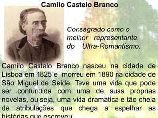 Camilo Castelo Branco


                    Consagrado como o
                    melhor representante
                    do Ultra-Romantismo.

Camilo Castelo Branco nasceu na cidade de
Lisboa em 1825 e morreu em 1890 na cidade de
São Miguel de Seide. Teve uma vida que pode
ser confundida com uma de suas próprias
novelas, ou seja, uma vida dramática e tão cheia
de atribulações que chega a espelhar as
 