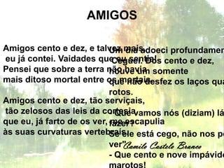 AMIGOS

Amigos cento e dez, e talvez mais,
                            Um dia adoeci profundamen
eu já contei. Vaidades que eu sentia! cento e dez,
                             Ceguei. Dos
Pensei que sobre a terra não havia somente
                            houve um
mais ditoso mortal entre os mortais.
                            que não desfez os laços qua
                            rotos.
Amigos cento e dez, tão serviçais,
tão zelosos das leis da cortesia,
                            - Que vamos nós (diziam) lá
que eu, já farto de os ver, fazer?
                            me escapulia
às suas curvaturas vertebraís. está cego, não nos po
                            Se ele
                               Camilo Castelo Branco
                            ver". .
                            - Que cento e nove impávido
 