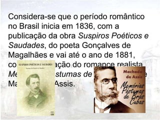 Considera-se que o período romântico
no Brasil inicia em 1836, com a
publicação da obra Suspiros Poéticos e
Saudades, do poeta Gonçalves de
Magalhães e vai até o ano de 1881,
com a publicação do romance realista
Memórias Póstumas de Brás Cubas de
Machado de Assis.
 