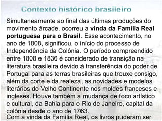 Precedentes: Período de Transição
                 (1808-1836)
Simultaneamente ao final das últimas produções do
movimento árcade, ocorreu a vinda da Família Real
portuguesa para o Brasil. Esse acontecimento, no
ano de 1808, significou, o início do processo de
Independência da Colônia. O período compreendido
entre 1808 e 1836 é considerado de transição na
literatura brasileira devido à transferência do poder de
Portugal para as terras brasileiras que trouxe consigo,
além da corte e da realeza, as novidades e modelos
literários do Velho Continente nos moldes franceses e
ingleses. Houve também a mudança de foco artístico
e cultural, da Bahia para o Rio de Janeiro, capital da
colônia desde o ano de 1763.
Com a vinda da Família Real, os livros puderam ser
 