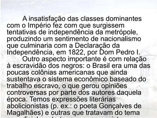 A insatisfação das classes dominantes
com o Império fez com que surgissem
tentativas de independência da metrópole,
produzindo um sentimento de nacionalismo
que culminaria com a Declaração da
Independência, em 1822, por Dom Pedro I.
     Outro aspecto importante é com relação
à escravidão dos negros: o Brasil era uma das
poucas colônias americanas que ainda
sustentava o sistema econômico baseado do
trabalho escravo, o que gerou opiniões
controversas por parte dos autores daquela
época. Temos expressões literárias
abolicionistas (p. ex.: o poeta Gonçalves de
Magalhães) e outras que tratavam do tema
 