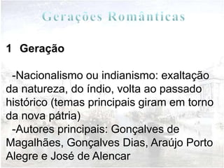 1 Geração

 -Nacionalismo ou indianismo: exaltação
da natureza, do índio, volta ao passado
histórico (temas principais giram em torno
da nova pátria)
 -Autores principais: Gonçalves de
Magalhães, Gonçalves Dias, Araújo Porto
Alegre e José de Alencar
 