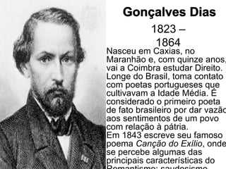1823 –
            1864
Nasceu em Caxias, no
Maranhão e, com quinze anos,
vai a Coimbra estudar Direito.
Longe do Brasil, toma contato
com poetas portugueses que
cultivavam a Idade Média. É
considerado o primeiro poeta
de fato brasileiro por dar vazão
aos sentimentos de um povo
com relação à pátria.
Em 1843 escreve seu famoso
poema Canção do Exílio, onde
se percebe algumas das
principais características do
 