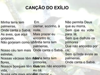 CANÇÃO DO EXÍLIO


Minha terra tem      Em                  Não permita Deus
palmeiras,          cismar, sozinho, à   que eu morra,
Onde canta o Sabiá; noite,               Sem que eu volte
As aves, que aqui   Mais prazer eu       para lá;
gorjeiam,           encontro lá;         Sem que disfrute os
                    Minha terra tem
Não gorjeiam como lá.                    primores
                    palmeiras,           Que não encontro por
Nosso céu tem mais Onde canta o Sabiá. cá;
estrelas,                                Sem qu'inda aviste as
Nossas várzeas têm mais terra tem
                    Minha                palmeiras,
flores,             primores,            Onde canta o Sabiá.
Nossos bosques têm mais tais não encontro
                    Que
vida,               eu cá;
 