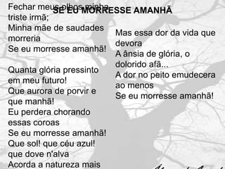 Fechar meus olhosMORRESSE AMANHÃ
             SE EU minha
triste irmã;
Minha mãe de saudades
                         Mas essa dor da vida que
morreria
                         devora
Se eu morresse amanhã!
                         A ânsia de glória, o
                         dolorido afã...
Quanta glória pressinto
                         A dor no peito emudecera
em meu futuro!
                         ao menos
Que aurora de porvir e
                         Se eu morresse amanhã!
que manhã!
Eu perdera chorando
essas coroas
Se eu morresse amanhã!
Que sol! que céu azul!
que dove n'alva
Acorda a natureza mais
 