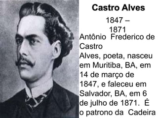 1847 –
         1871
Antônio Frederico de
Castro
Alves, poeta, nasceu
em Muritiba, BA, em
14 de março de
1847, e faleceu em
Salvador, BA, em 6
de julho de 1871. É
o patrono da Cadeira
 