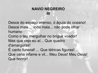 NAVIO NEGREIRO
                    III

Desce do espaço imenso, ó águia do oceano!
Desce mais ... inda mais... não pode olhar
humano
Como o teu mergulhar no brigue voador!
Mas que vejo eu aí... Que quadro
d'amarguras!
É canto funeral! ... Que tétricas figuras! ...
Que cena infame e vil... Meu Deus! Meu Deus!
Que horror!
 