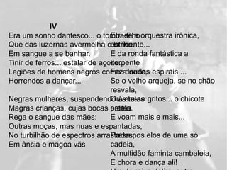 IV
Era um sonho dantesco... o tombadilho orquestra irônica,
                                 E ri-se a
Que das luzernas avermelha oestridente...
                                   brilho.
Em sangue a se banhar.           E da ronda fantástica a
                                 serpente
Tinir de ferros... estalar de açoite...
Legiões de homens negros como a noite, espirais ...
                                 Faz doudas
Horrendos a dançar...            Se o velho arqueja, se no chão
                                 resvala,
Negras mulheres, suspendendo às tetas gritos... o chicote
                                 Ouvem-se
                                 estala.
Magras crianças, cujas bocas pretas
Rega o sangue das mães:          E voam mais e mais...
Outras moças, mas nuas e espantadas,
                                 Presa nos elos de uma só
No turbilhão de espectros arrastadas,
Em ânsia e mágoa vãs             cadeia,
                                 A multidão faminta cambaleia,
                                 E chora e dança ali!
 