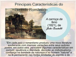 A carroça de
                                       feno
                                    (1821), de
                                   John Constable



 "Em cada país o romantismo produziu uma nova literatura
   exuberante com imensas variações entre seus autores
porém, em todos eles, persistem algumas características em
 comum: opulência e liberdade, devoção ao individualismo,
 confiança na bondade da natureza e no homem "natural" e
   na fé permanente nas fontes ilimitadas do espírito e da
 
