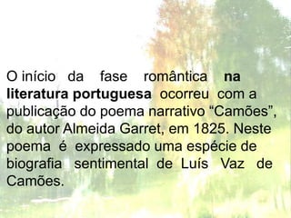 O início da fase romântica na
literatura portuguesa ocorreu com a
publicação do poema narrativo “Camões”,
do autor Almeida Garret, em 1825. Neste
poema é expressado uma espécie de
biografia sentimental de Luís Vaz de
Camões.
 