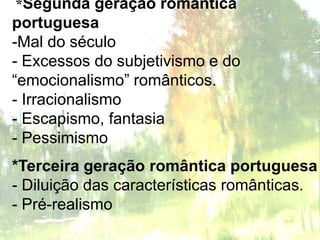 *Segunda geração romântica
portuguesa
-Mal do século
- Excessos do subjetivismo e do
“emocionalismo” românticos.
- Irracionalismo
- Escapismo, fantasia
- Pessimismo
*Terceira geração romântica portuguesa
- Diluição das características românticas.
- Pré-realismo
 