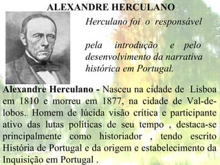 ALEXANDRE HERCULANO Alexandre Herculano -  Nasceu na cidade de  Lisboa em 1810 e morreu em 1877, na cidade de Val-de-lobos. .  Homem de lúcida visão crítica e participante ativo das lutas políticas de seu tempo , destaca-se principalmente como historiador , tendo escrito História de Portugal e da origem e estabelecimento da Inquisição em Portugal .  Herculano foi  o  responsável  pela  introdução  e  pelo  desenvolvimento da narrativa  histórica em Portugal. 