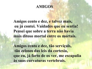AMIGOS Amigos cento e dez, e talvez mais,   eu já contei. Vaidades que eu sentia! Pensei que sobre a terra não havia mais ditoso mortal entre os mortais.   Amigos cento e dez, tão serviçais,   tão zelosos das leis da cortesia, que eu, já farto de os ver, me escapulia às suas curvaturas vertebraís.   
