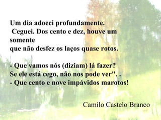 Um dia adoeci profundamente.   Ceguei. Dos cento e dez, houve um somente que não desfez os laços quase rotos.   - Que vamos nós (diziam) lá fazer? Se ele está cego, não nos pode ver". . - Que cento e nove impávidos marotos!   Camilo Castelo Branco 