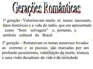 1ª geração –Valorizavam muito  os  temas  nacionais, fatos históricos e a vida do índio, que era apresentado  como  “bom  selvagem”  e,  portanto,  o  símbolo  cultural  do  Brasil. 2ª geração – Retratavam os temas amorosos levados ao  extremo  e  as  poesias  são  marcadas  por  um profundo pessimismo, valorização da morte, tristeza e uma visão decadente da vida e da sociedade Gerações Românticas 