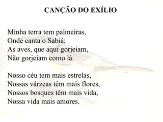 CANÇÃO DO EXÍLIO Minha terra tem palmeiras,  Onde canta o Sabiá;  As aves, que aqui gorjeiam,  Não gorjeiam como lá.  Nosso céu tem mais estrelas,  Nossas várzeas têm mais flores,  Nossos bosques têm mais vida,  Nossa vida mais amores.  