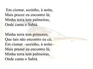 Em cismar, sozinho, à noite,  Mais prazer eu encontro lá;  Minha terra tem palmeiras,  Onde canta o Sabiá.  Minha terra tem primores,  Que tais não encontro eu cá;  Em cismar –sozinho, à noite–  Mais prazer eu encontro lá;  Minha terra tem palmeiras,  Onde canta o Sabiá.   