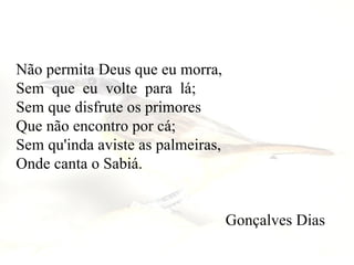 Não permita Deus que eu morra,  Sem  que  eu  volte  para  lá;   Sem que disfrute os primores     Que não encontro por cá;  Sem qu'inda aviste as palmeiras,  Onde canta o Sabiá.    Gonçalves Dias  