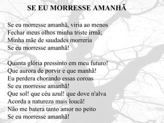 SE EU MORRESSE AMANHÃ Se eu morresse amanhã, viria ao menos  Fechar meus olhos minha triste irmã;  Minha mãe de saudades morreria  Se eu morresse amanhã! Quanta glória pressinto em meu futuro!  Que aurora de porvir e que manhã!  Eu perdera chorando essas coroas  Se eu morresse amanhã! Que sol! que céu azul! que dove n'alva  Acorda a natureza mais loucã! Não me batera tanto amor no peito Se eu morresse amanhã! 