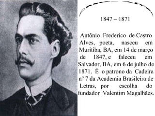 Castro Alves 1847 – 1871 Antônio  Frederico  de Castro Alves,  poeta,  nasceu  em Muritiba, BA, em 14 de março de  1847, e  faleceu  em Salvador, BA, em 6 de julho de 1871.  É  o patrono da  Cadeira nº 7 da Academia Brasileira de Letras,  por  escolha  do fundador  Valentim Magalhães. 