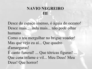 NAVIO NEGREIRO III       Desce do espaço imenso, ó águia do oceano!  Desce mais ... inda mais... não pode olhar humano  Como o teu mergulhar no brigue voador!  Mas que vejo eu aí... Que quadro d'amarguras!  É canto funeral! ... Que tétricas figuras! ...  Que cena infame e vil... Meu Deus! Meu Deus! Que horror!    