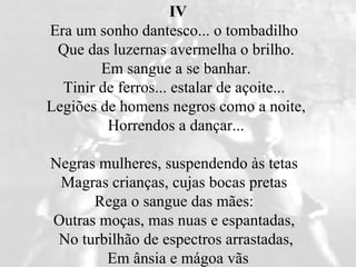 IV Era um sonho dantesco... o tombadilho   Que das luzernas avermelha o brilho.  Em sangue a se banhar.  Tinir de ferros... estalar de açoite...   Legiões de homens negros como a noite,  Horrendos a dançar...  Negras mulheres, suspendendo às tetas   Magras crianças, cujas bocas pretas   Rega o sangue das mães:   Outras moças, mas nuas e espantadas,   No turbilhão de espectros arrastadas,  Em ânsia e mágoa vãs 