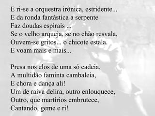E ri-se a orquestra irônica, estridente...  E da ronda fantástica a serpente   Faz doudas espirais ...  Se o velho arqueja, se no chão resvala,   Ouvem-se gritos... o chicote estala.  E voam mais e mais...  Presa nos elos de uma só cadeia,   A multidão faminta cambaleia,  E chora e dança ali!  Um de raiva delira, outro enlouquece,   Outro, que martírios embrutece,  Cantando, geme e ri! 