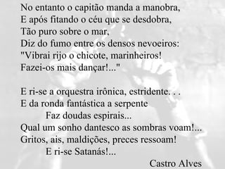 No entanto o capitão manda a manobra,  E após fitando o céu que se desdobra,  Tão puro sobre o mar,  Diz do fumo entre os densos nevoeiros:  "Vibrai rijo o chicote, marinheiros!  Fazei-os mais dançar!..."  E ri-se a orquestra irônica, estridente. . .  E da ronda fantástica a serpente            Faz doudas espirais...  Qual um sonho dantesco as sombras voam!...  Gritos, ais, maldições, preces ressoam!            E ri-se Satanás!...     Castro Alves 