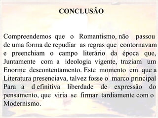 CONCLUSÃO Compreendemos  que  o  Romantismo, não  passou  de uma forma de repudiar  as regras que  contornavam  e  preenchiam  o  campo  literário  da  época  que,  Juntamente  com  a  ideologia  vigente,  traziam  um  Enorme  descontentamento. Este  momento  em  que a  Literatura presenciava, talvez fosse o  marco principal Para  a  d efinitiva  liberdade  de  expressão  do pensamento, que  viria  se  firmar  tardiamente com o Modernismo. 