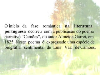 O início  da  fase   romântica   na  literatura portuguesa   ocorreu  com a publicação do poema narrativo “Camões”, do autor Almeida Garret, em 1825. Neste  poema  é  expressado uma espécie de biografia  sentimental  de  Luís  Vaz  de Camões.  