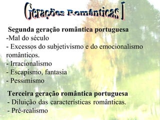 Gerações Românticas I Terceira geração romântica portuguesa - Diluição das características românticas.  - Pré-realismo    Segunda geração romântica portuguesa   -Mal do século  - Excessos do subjetivismo e do emocionalismo  românticos.  - Irracionalismo  - Escapismo, fantasia  - Pessimismo  
