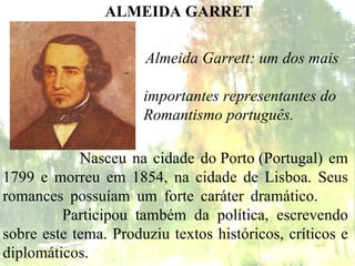Almeida Garrett: um dos mais  importantes representantes do  Romantismo português. ALMEIDA GARRET Nasceu na cidade do Porto (Portugal) em 1799 e morreu em 1854, na cidade de Lisboa. Seus romances possuíam um forte caráter dramático.    Participou também da política, escrevendo sobre este tema. Produziu textos históricos, críticos e diplomáticos. 
