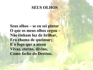 SEUS OLHOS Seus olhos – se eu sei pintar    O que os meus olhos cegou –    Não tinham luz de brilhar,    Era chama de queimar;    E o fogo que a ateou    Vivaz, eterno, divino,    Como facho do Destino.   