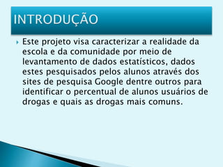  Este projeto visa caracterizar a realidade da
escola e da comunidade por meio de
levantamento de dados estatísticos, dados
estes pesquisados pelos alunos através dos
sites de pesquisa Google dentre outros para
identificar o percentual de alunos usuários de
drogas e quais as drogas mais comuns.
 
