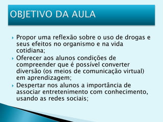  Propor uma reflexão sobre o uso de drogas e
seus efeitos no organismo e na vida
cotidiana;
 Oferecer aos alunos condições de
compreender que é possível converter
diversão (os meios de comunicação virtual)
em aprendizagem;
 Despertar nos alunos a importância de
associar entretenimento com conhecimento,
usando as redes sociais;
 