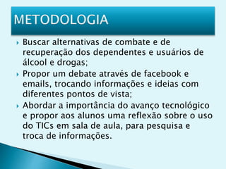 Buscar alternativas de combate e de
recuperação dos dependentes e usuários de
álcool e drogas;
 Propor um debate através de facebook e
emails, trocando informações e ideias com
diferentes pontos de vista;
 Abordar a importância do avanço tecnológico
e propor aos alunos uma reflexão sobre o uso
do TICs em sala de aula, para pesquisa e
troca de informações.
 