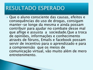  Que o aluno consciente das causas, efeitos e
consequências do uso de drogas, consigam
manter-se longe da mesma e ainda possam
contribuir para ajudar no combate desse mal
que aflige e assusta a sociedade.Que a troca
de opiniões, informações e conhecimento
através de fóruns, Emails e facebook possam
servir de incentivo para o aprendizado e para
a compreensão que os meios de
comunicação virtual, vão muito além de mero
entretenimento.
 