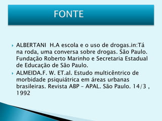  ALBERTANI H.A escola e o uso de drogas.in:Tá
na roda, uma conversa sobre drogas. São Paulo.
Fundação Roberto Marinho e Secretaria Estadual
de Educação de São Paulo.
 ALMEIDA.F. W. ET.al. Estudo multicêntrico de
morbidade psiquiátrica em áreas urbanas
brasileiras. Revista ABP – APAL. São Paulo. 14/3 ,
1992
 