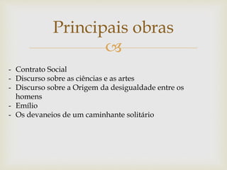 
Principais obras
- Contrato Social
- Discurso sobre as ciências e as artes
- Discurso sobre a Origem da desigualdade entre os
homens
- Emílio
- Os devaneios de um caminhante solitário
 