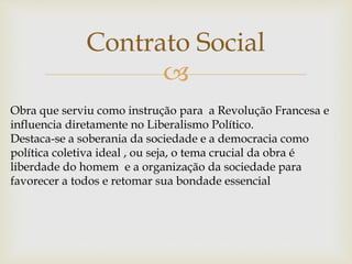 
Contrato Social
Obra que serviu como instrução para a Revolução Francesa e
influencia diretamente no Liberalismo Político.
Destaca-se a soberania da sociedade e a democracia como
política coletiva ideal , ou seja, o tema crucial da obra é
liberdade do homem e a organização da sociedade para
favorecer a todos e retomar sua bondade essencial
 