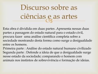 
Discurso sobre as
ciências e as artes
Esta obra é dividida em duas partes .Apresenta nessas duas
partes a passagem do estado natural para o estado civil,
procura fazer uma análise científica completa sobre a
sociedade mostrando desta forma como surge a desigualdade
entre os homens.
Primeira parte : Análise do estado natural humano civilizado
Segunda parte : Defende a ideia de que a desigualdade surge
nesse estado da sociedade; comparando o homem com
animais nos instintos de sobrevivência e formação de ideias.
 