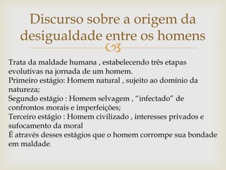 
Discurso sobre a origem da
desigualdade entre os homens
Trata da maldade humana , estabelecendo três etapas
evolutivas na jornada de um homem.
Primeiro estágio: Homem natural , sujeito ao domínio da
natureza;
Segundo estágio : Homem selvagem , “infectado” de
confrontos morais e imperfeições;
Terceiro estágio : Homem civilizado , interesses privados e
sufocamento da moral
É através desses estágios que o homem corrompe sua bondade
em maldade.
 