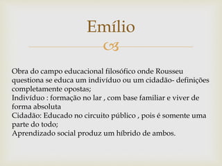 
Emílio
Obra do campo educacional filosófico onde Rousseu
questiona se educa um indivíduo ou um cidadão- definições
completamente opostas;
Indivíduo : formação no lar , com base familiar e viver de
forma absoluta
Cidadão: Educado no circuito público , pois é somente uma
parte do todo;
Aprendizado social produz um híbrido de ambos.
 