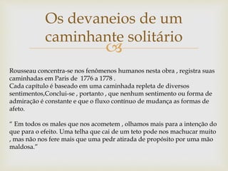 
Os devaneios de um
caminhante solitário
Rousseau concentra-se nos fenômenos humanos nesta obra , registra suas
caminhadas em Paris de 1776 a 1778 .
Cada capítulo é baseado em uma caminhada repleta de diversos
sentimentos,Conclui-se , portanto , que nenhum sentimento ou forma de
admiração é constante e que o fluxo contínuo de mudança as formas de
afeto.
“ Em todos os males que nos acometem , olhamos mais para a intenção do
que para o efeito. Uma telha que cai de um teto pode nos machucar muito
, mas não nos fere mais que uma pedr atirada de propósito por uma mão
maldosa.”
 