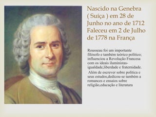 Nascido na Genebra
( Suíça ) em 28 de
Junho no ano de 1712
Faleceu em 2 de Julho
de 1778 na França
Rousseau foi um importante
filósofo e também teórico político;
influenciou a Revolução Francesa
com os ideais iluministas-
igualdade,liberdade e fraternidade.
Além de escrever sobre política e
seus estudos,dedicou-se também a
romances e ensaios sobre
religião,educação e literatura
 