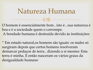
Natureza Humana
O homem é essencialmente bom , isto é , sua natureza é
boa e é a sociedade quem o corrompe.
A bondade humana é destruída devido às instituições:
“ Em estado natural,os homens são iguais: os males só
surgiram depois que certos homens resolveram
demarcar pedaços de terra , dizendo a si mesmo: Esta
terra é minha. E então nasceram os vários graus da
desigualdade humana”
 